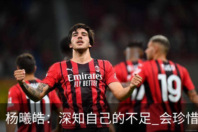 杨曦皓：深知自己的不足 会珍惜在国家队的历练机会 全力以赴训练